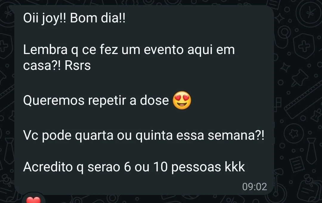Mensagem de uma cliente: Oii joy!! Bom dia!! Lembra q ce fez um evento aqui em casa?! Rsrs. Queremos repetir a dose. Vc pode quarta ou quinta essa semana?! Acredito q serao 6 ou 10 pessoas kkk